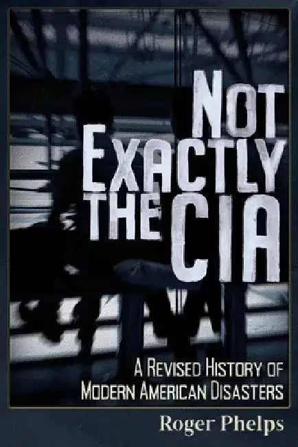 Not Exactly the CIA: A Revised History of Modern American Disasters by Roger Phelps