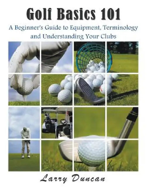 Golf Basics 101: A Beginner's Guide to Equipment, Terminology and Understanding Your Clubs by Larry Duncan