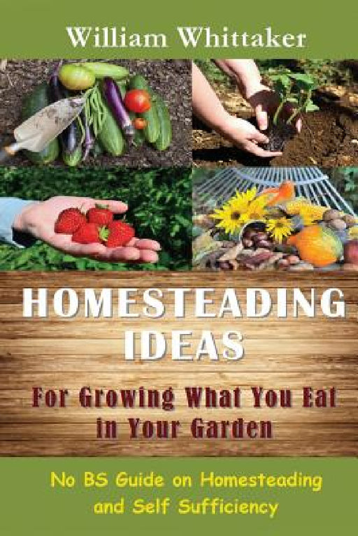 Homesteading Ideas for Growing What You Eat in Your Garden: No Bs Guide on Homesteading and Self Sufficiency by William Whittaker