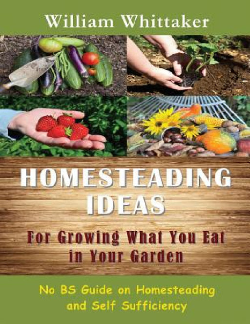 Homesteading Ideas for Growing What You Eat in Your Garden: No Bs Guide on Homesteading and Self Sufficiency by William Whittaker