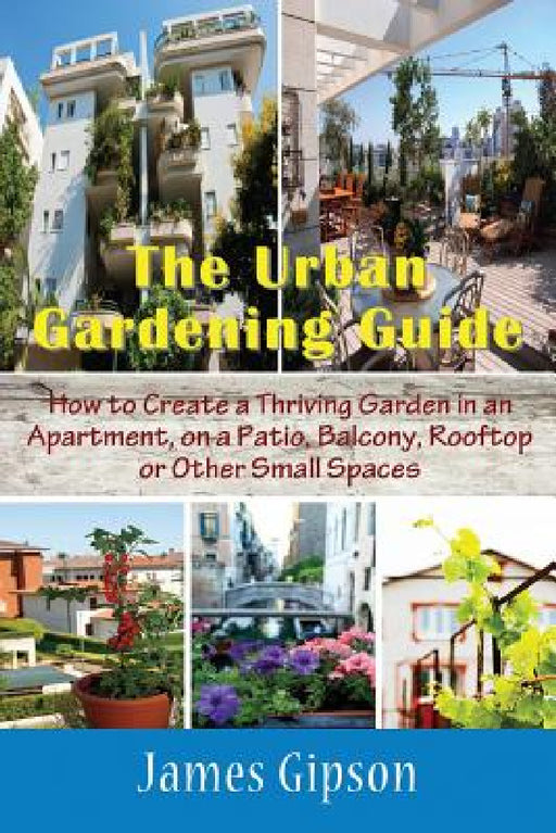 The Urban Gardening Guide: How to Create a Thriving Garden in an Apartment, on a Patio, Balcony, Rooftop or Other Small Spaces by James Gipson