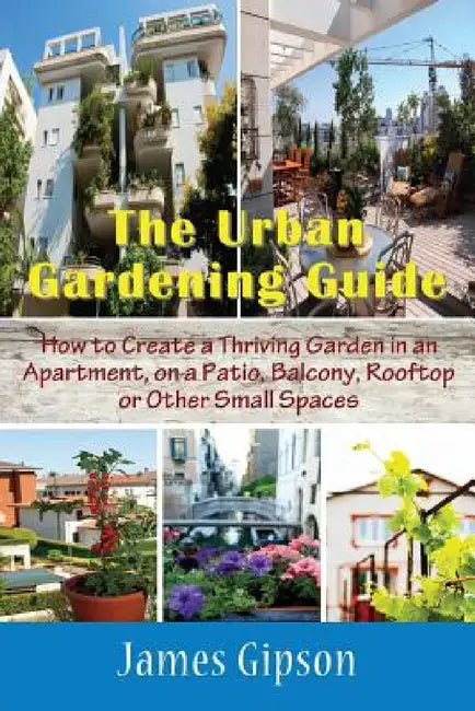 The Urban Gardening Guide: How to Create a Thriving Garden in an Apartment, on a Patio, Balcony, Rooftop or Other Small Spaces by James Gipson