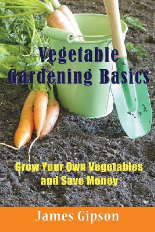 Vegetable Gardening Basics: Grow Your Own Vegetables and Save Money by James Gipson
