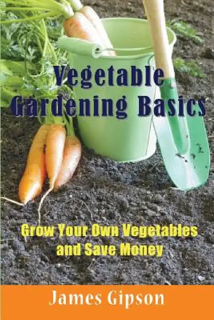 Vegetable Gardening Basics: Grow Your Own Vegetables and Save Money by James Gipson