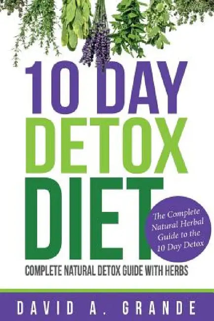10 Day Detox Diet: Complete Natural Detox Guide with Herbs: The Complete Natural Herbal Guide to the 10 Day Detox by David a. Grande
