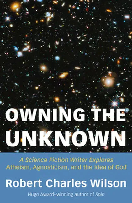 Owning the Unknown: A Science Fiction Writer Explores Atheism, Agnosticism, and the Idea of God by Robert Charles Wilson