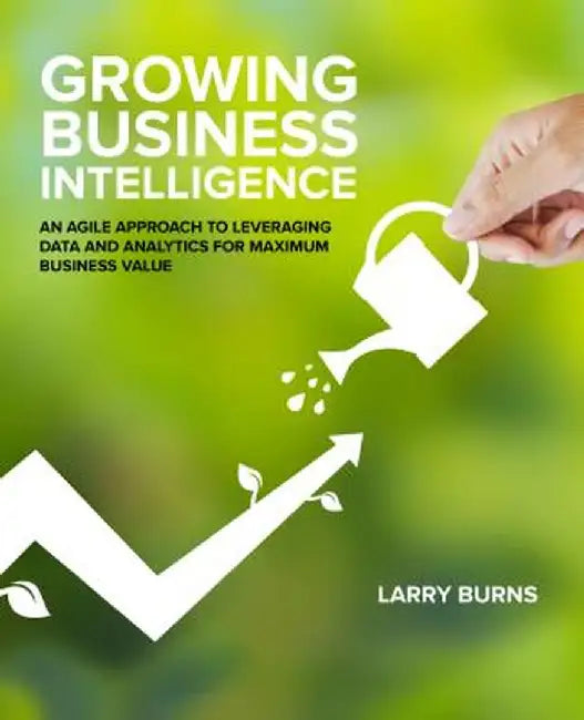 Growing Business Intelligence: An Agile Approach to Leveraging Data and Analytics for Maximum Business Value by Larry Burns