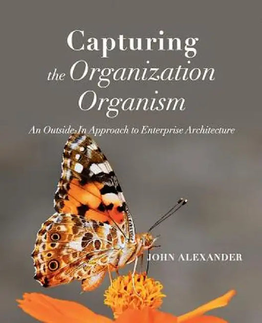 Capturing the Organization Organism: An Outside-In Approach to Enterprise Architecture by John Alexander