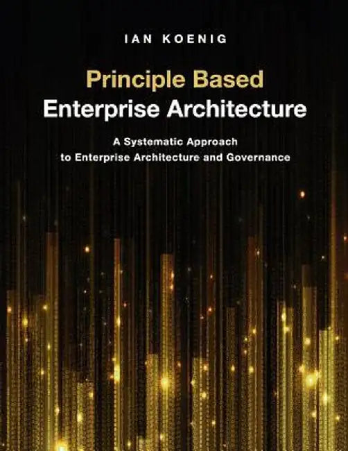 Principle Based Enterprise Architecture: A Systematic Approach to Enterprise Architecture and Governance by Ian Koenig