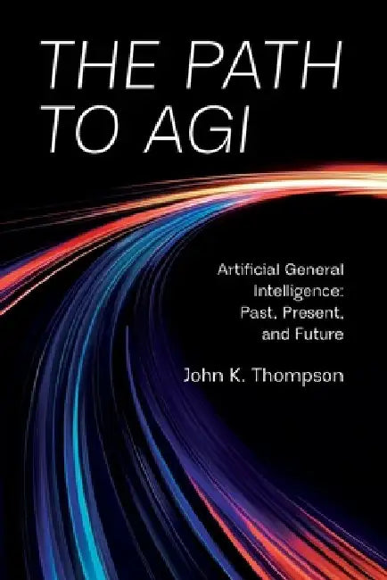 The Path to AGI: Artificial General Intelligence Past, Present, and Future by John K. Thompson