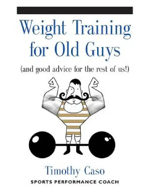 Weight Training for Old Guys: A Practical Guide for the Over-Fifty Crowd (And Good Advice for the Rest of Us!) by Timothy Caso