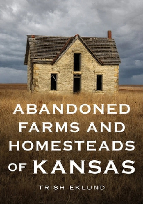 Abandoned Farms and Homesteads of Kansas: Home Is Where the Heart Is by Trush Eklund