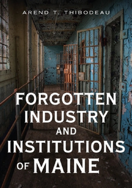 Forgotten Industry and Institutions of Maine: Tales of Milkmen, Axe Murderers, and Ghost Trains by Arend Thibodeau
