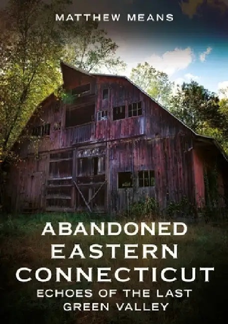 Abandoned Eastern Connecticut: Echoes of the Last Green Valley by Matthew Means
