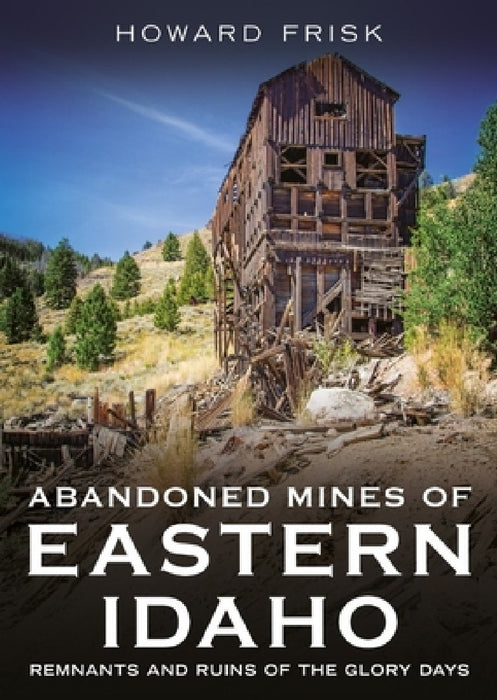 Abandoned Mines of Eastern Idaho: Remnants and Ruins of the Glory Days by Howard Frisk