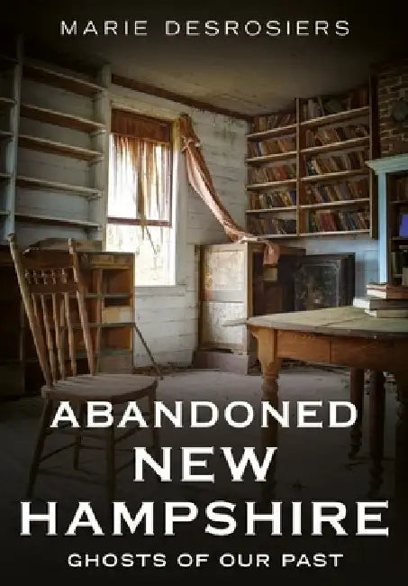 Abandoned New Hampshire: Ghosts of Our Past by Desrosiers, Marie