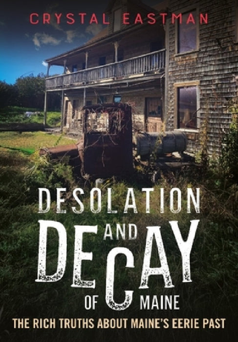 Desolation and Decay of Maine: The Rich Truths about Maine's Eerie Past by Crystal Eastman