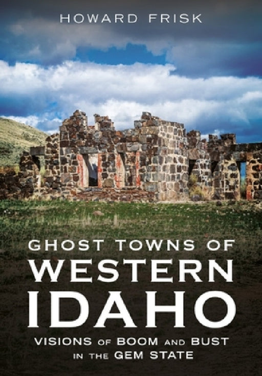 Ghost Towns of Western Idaho: Visions of Boom and Bust in the Gem State by Howard Frisk