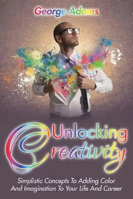 Unlocking Creativity: Simplistic Concepts to Adding Color and Imagination to Your Life and Career by George Adams