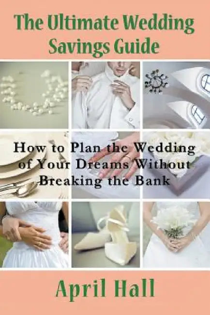 The Ultimate Wedding Savings Guide: How to Plan the Wedding of Your Dreams Without Breaking the Bank by April Hall