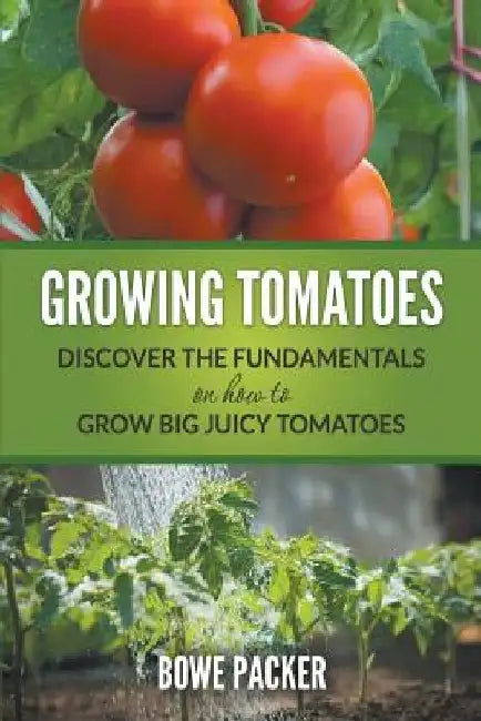 Growing Tomatoes: Discover The Fundamentals On How To Grow Big Juicy Tomatoes by Bowe Packer