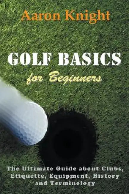 Golf Basics for Beginners: The Ultimate Guide about Clubs, Etiquette, Equipment, History and Terminology by Aaron Knight