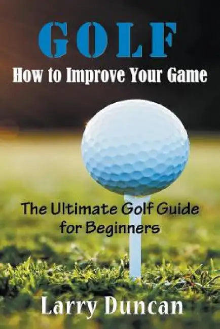Golf: How to Improve Your Game: The Ultimate Golf Guide for Beginners by Larry Duncan