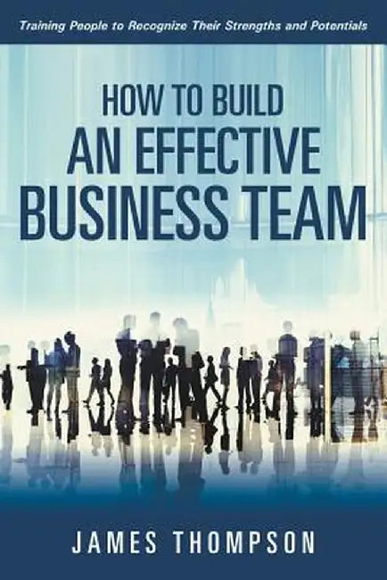 How to Build an Effective Business Team: Training People to Recognize Their Strengths and Potentials by James Thompson