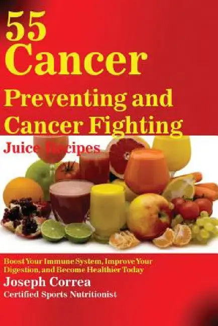 55 Cancer Preventing and Cancer Fighting Juice Recipes: Boost Your Immune System, Improve Your Digestion, and Become Healthier Today by Joseph Correa