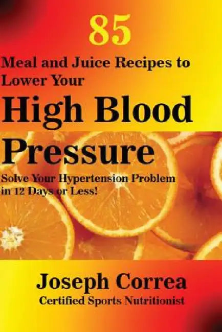 85 Meal and Juice Recipes to Lower Your High Blood Pressure: Solve Your Hypertension Problem in 12 Days or Less! by Joseph Correa