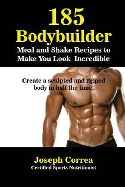 185 Bodybuilding Meal and Shake Recipes to Make You Look Incredible: Create a sculpted and ripped body in half the time! by Joseph Correa