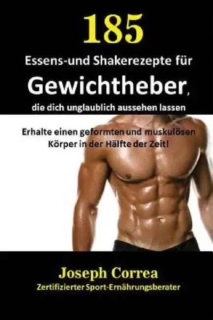 185 Essens-und Shakerezepte für Gewichtheber, die dich unglaublich aussehen lassen: Erhalte einen geformten und muskulösen Körper in der Hälfte der Ze by Joseph Correa