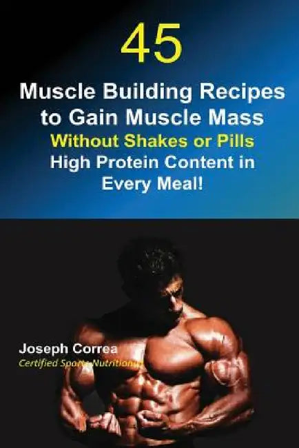 45 Muscle Building Recipes to Gain Muscle Mass Without Shakes or Pills: High Protein Content in Every Meal! by Joseph Correa