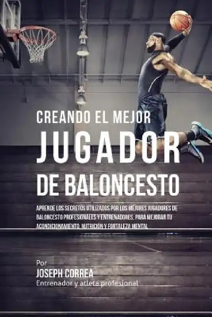 Creando el Mejor Jugador de Baloncesto: Aprende los secretos y trucos utilizados por los mejores Jugador de Baloncestos profesionales y entrenadores, by Joseph Correa