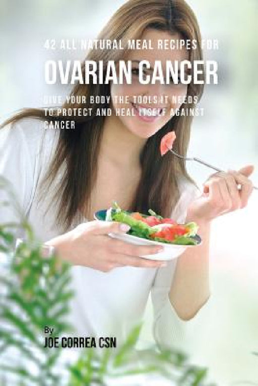 42 All Natural Meal Recipes for Ovarian Cancer: Give Your Body the Tools It Needs To Protect and Heal Itself against Cancer by Joe Correa