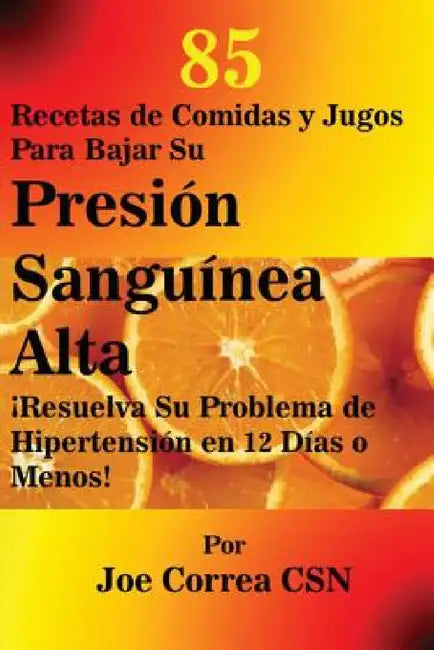 85 Recetas de Comidas y Jugos Para Bajar Su Presión Sanguínea Alta: ¡Resuelva Su Problema de Hipertensión en 12 Días o Menos! by Joe Correa