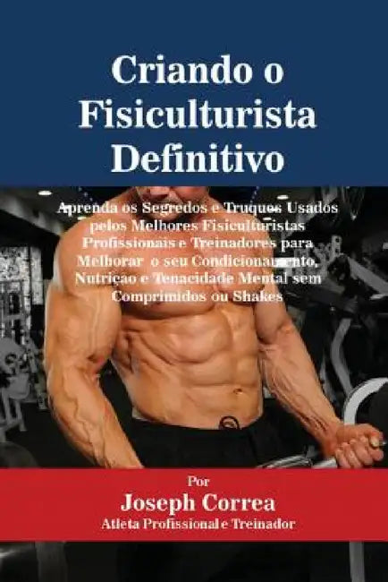 Criando o Fisiculturista Definitivo: Aprenda os Segredos e Truques Usados pelos Melhores Fisiculturistas Profissionais e Treinadores para Melhorar o s by Joseph Correa