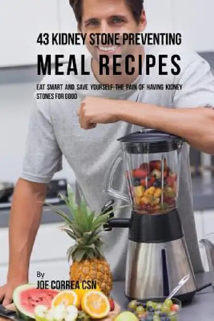 43 Kidney Stone Preventing Meal Recipes: Eat Smart and Save Yourself the Pain of Having Kidney Stones for Good by Joe Correa