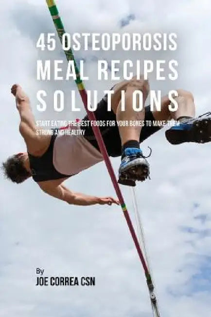 45 Osteoporosis Meal Recipe Solutions: Start Eating the Best Foods for Your Bones to Make Them Strong and Healthy by Joe Correa