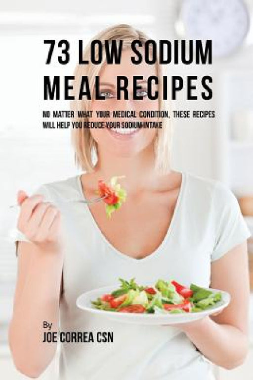 73 Low Sodium Meal Recipes: No Matter What Your Medical Condition, These Recipes Will Help You Reduce Your Sodium Intake by Joe Correa