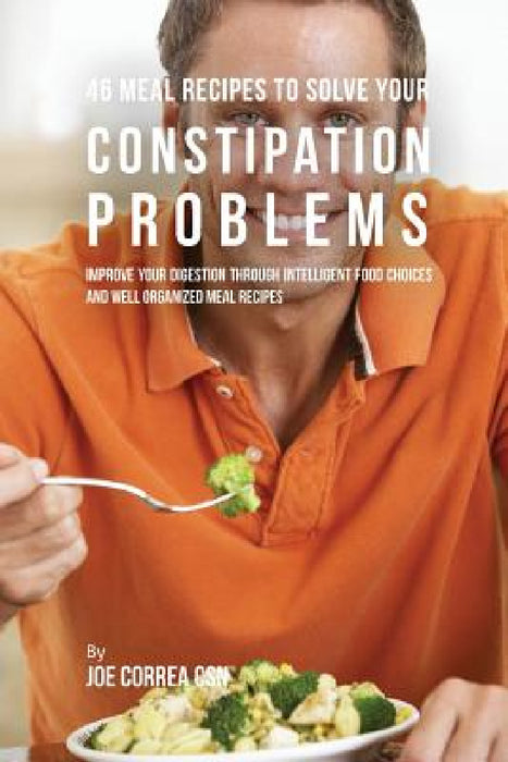 46 Meal Recipes to Solve Your Constipation Problems: Improve Your Digestion through Intelligent Food Choices and Well Organized Meal Recipes by Joe Correa