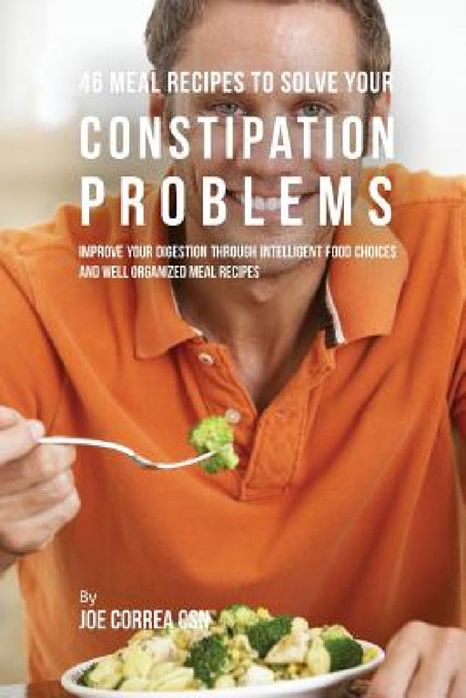 46 Meal Recipes to Solve Your Constipation Problems: Improve Your Digestion through Intelligent Food Choices and Well Organized Meal Recipes by Joe Correa