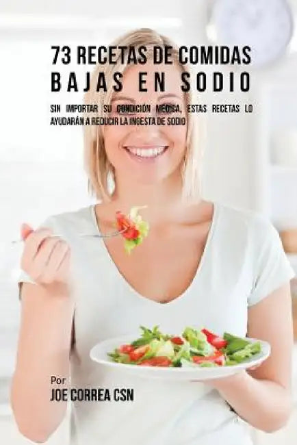 73 Recetas De Comidas Bajas En Sodio: Sin Importar Su Condición Médica, Estas Recetas Lo Ayudarán A Reducir La Ingesta De Sodio by Joe Correa