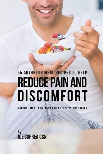 55 Arthritis Meal Recipes to Help Reduce Pain and Discomfort: Natural Meal Remedies for Arthritis That Work by Joe Correa