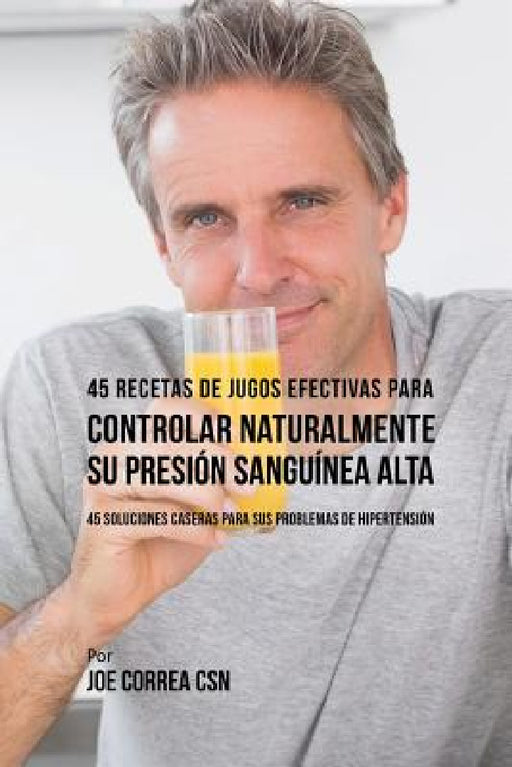 45 Recetas de Jugos Efectivas Para Controlar Naturalmente su Presión Sanguínea Alta: 45 Soluciones Caseras Para Sus Problemas de Hipertensión by Joe Correa