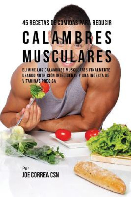 45 Recetas De Comidas Para Reducir Calambres Musculares: Elimine Los Calambres Musculares Finalmente Usando Nutrición Inteligente Y Una Ingesta De Vit by Joe Correa