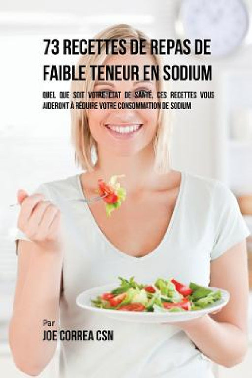 73 Recettes de Repas de Faible Teneur en Sodium: Quel Que Soit Votre Etat de Santé, Ces Recettes Vous Aideront à Réduire Votre Consommation de Sodium by Joe Correa