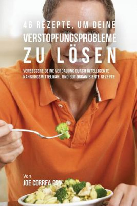 46 Rezepte, um deine Verstopfungsprobleme zu lösen: Verbessere deine Verdauung durch intelligente Nahrungsmittelwahl und gut organisierte Rezepte by Joe Correa