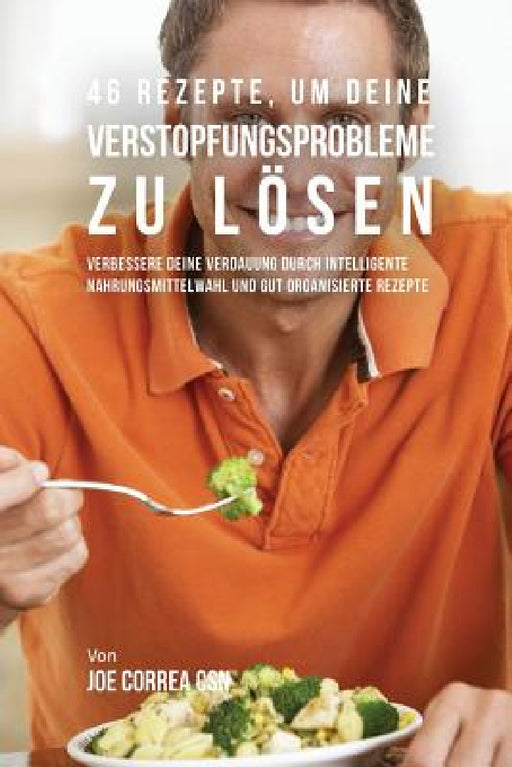 46 Rezepte, um deine Verstopfungsprobleme zu lösen: Verbessere deine Verdauung durch intelligente Nahrungsmittelwahl und gut organisierte Rezepte by Joe Correa