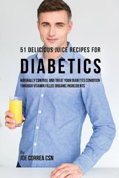51 Delicious Juice Recipes for Diabetics: Naturally Control and Treat Your Diabetes Condition through Vitamin Filled Organic Ingredients by Joe Correa